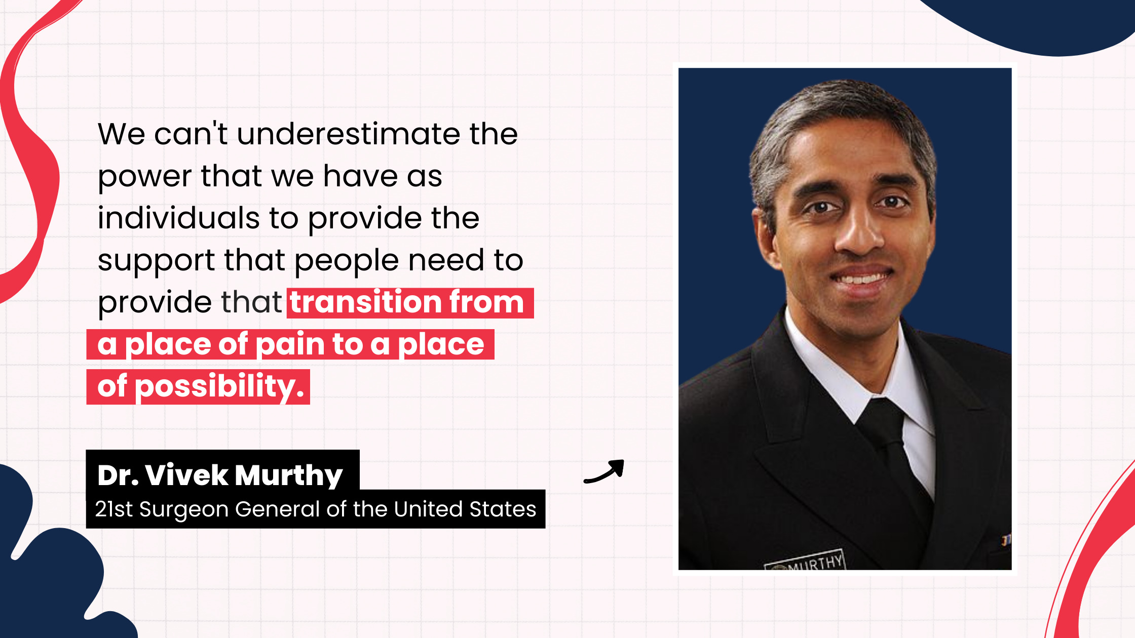 “We can't underestimate the power that we have as individuals to provide the support that people need to provide that transition from a place of pain to a place of possibility.” by Vivek Murthy, 21st Surgeon General of the United States