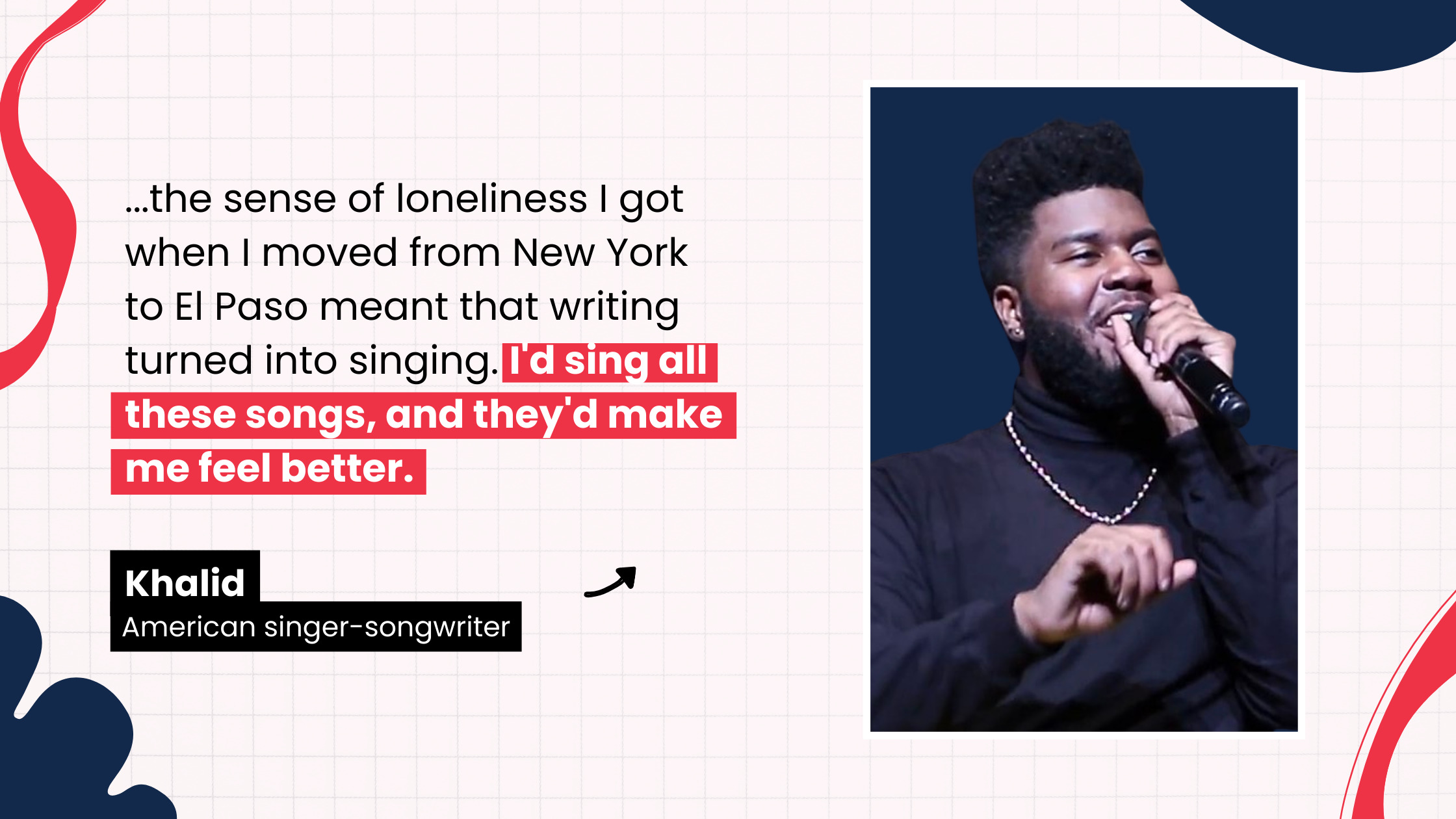 “…the sense of loneliness I got when I moved from New York to El Paso meant that writing turned into singing. I'd sing all these songs, and they'd make me feel better. Songs that crafted the way my life was going to go.” by Khalid, American singer-songwriter