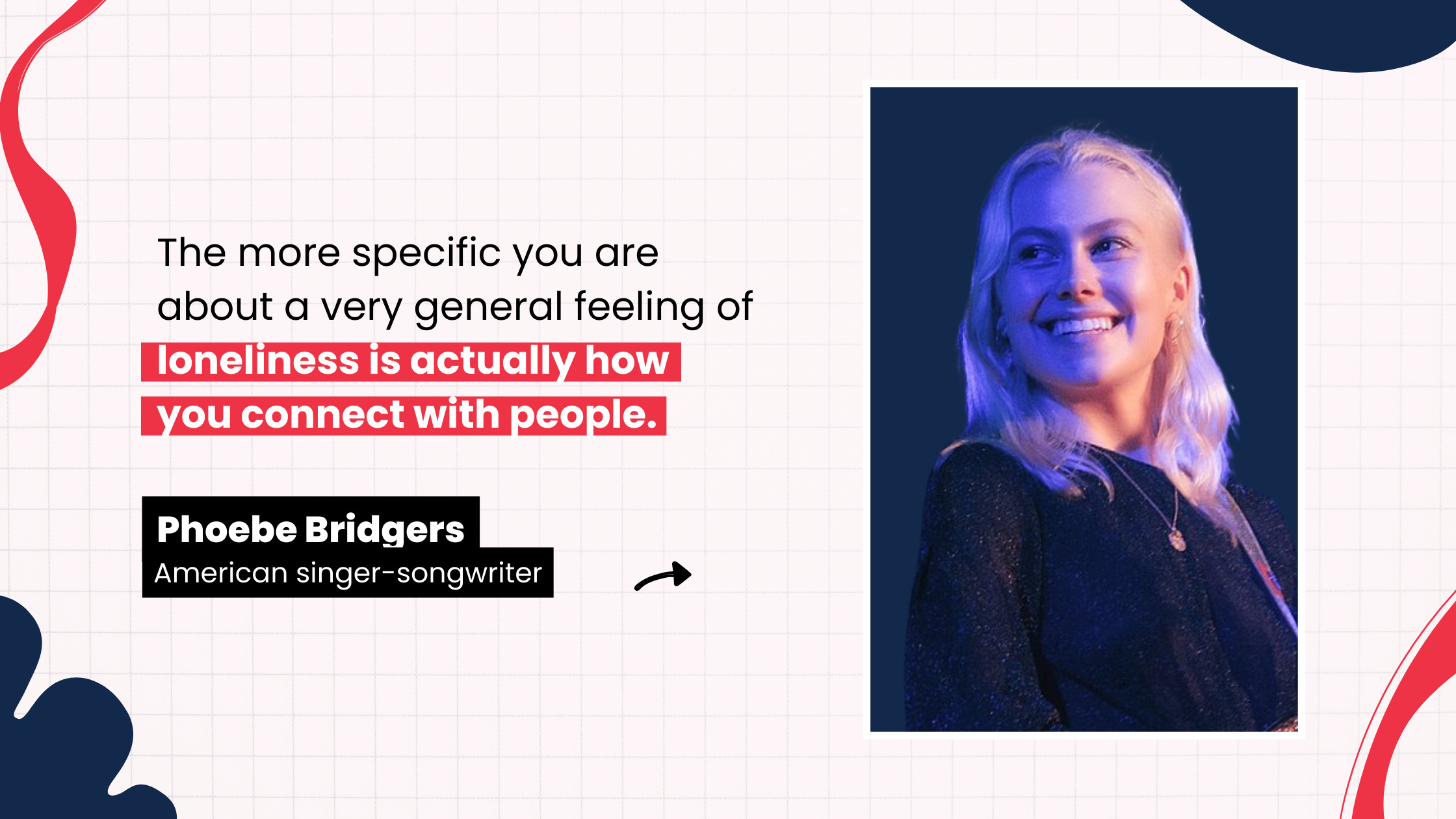 “The more specific you are about a very general feeling of loneliness is actually how you connect with people.” by Phoebe Bridgers, American singer-songwriter 