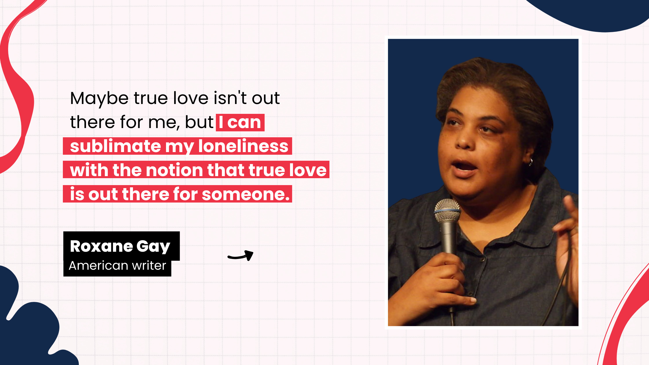 “Maybe true love isn't out there for me, but I can sublimate my loneliness with the notion that true love is out there for someone.” by Roxane Gay, American writer